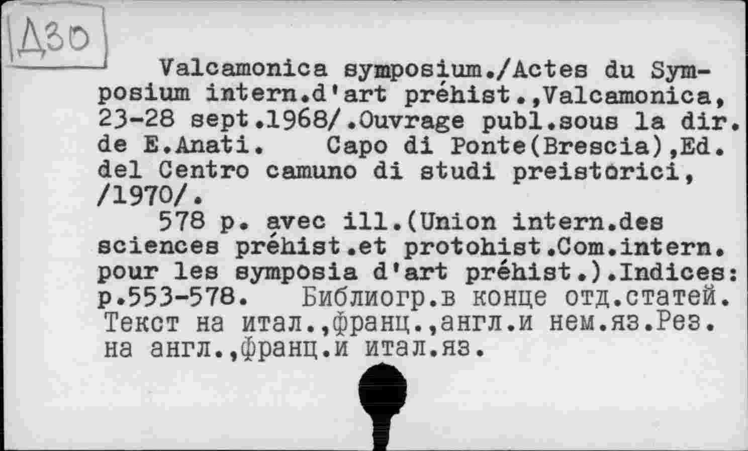 ﻿
Valcamonica symposium./Actes du Symposium intern.d’art préhist•»Valcamonica, 23-28 sept.1968/.Ouvrage publ.sous la dir. de E.Anati. Capo di Ponte(Brescia),Ed. del Centro camuno di studi preistorici, /1970/.
578 p. avec ill.(Union intern.des sciences préhist.et protohist.Com.intern, pour les symposia d’art préhist.).Indices: p.553-578.	Библиогр.в конце отд.статей.
Текст на итал.,франц.,англ.и нем.яз.Рез. на англ.,франц.и итал.яз.